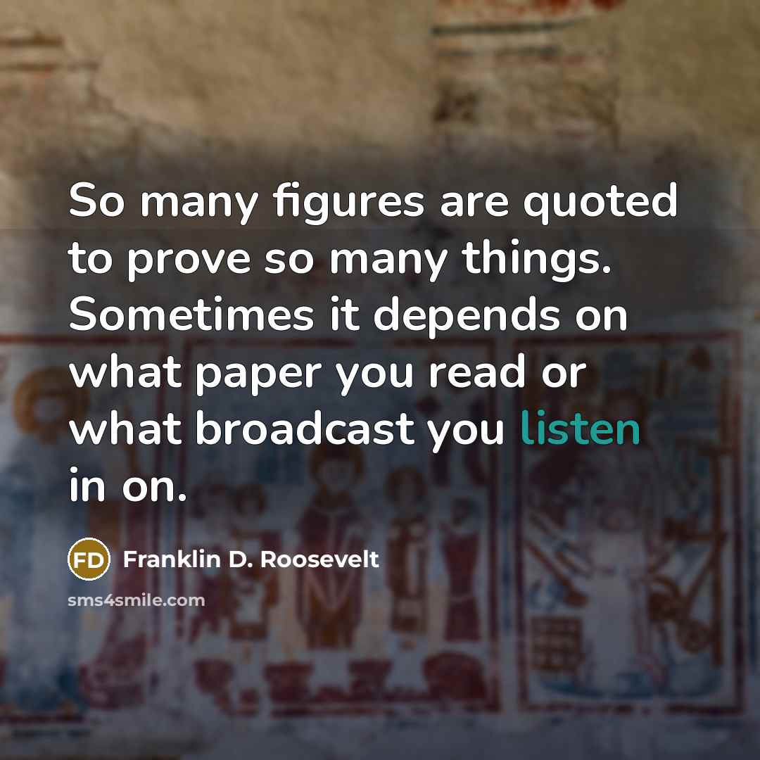 “So many figures are quoted to prove so many things. Sometimes it depends on what paper you read or what broadcast you listen in on.” quote by Franklin D. Roosevelt