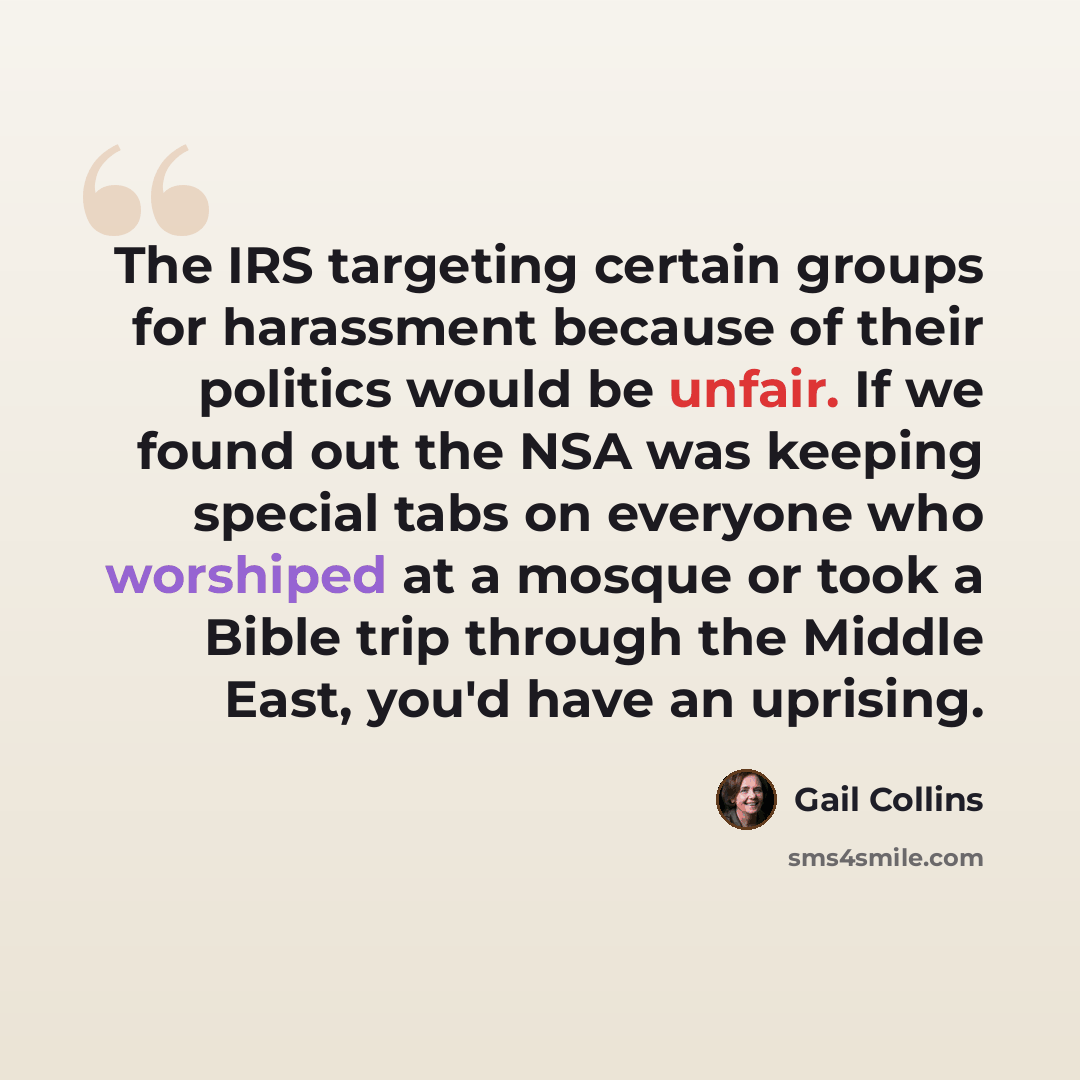 “The IRS targeting certain groups for harassment because of their politics would be unfair. If we found out the NSA was keeping special tabs on everyone who worshiped at a mosque or took a Bible trip through the Middle East, you'd have an uprising.” quote by Gail Collins