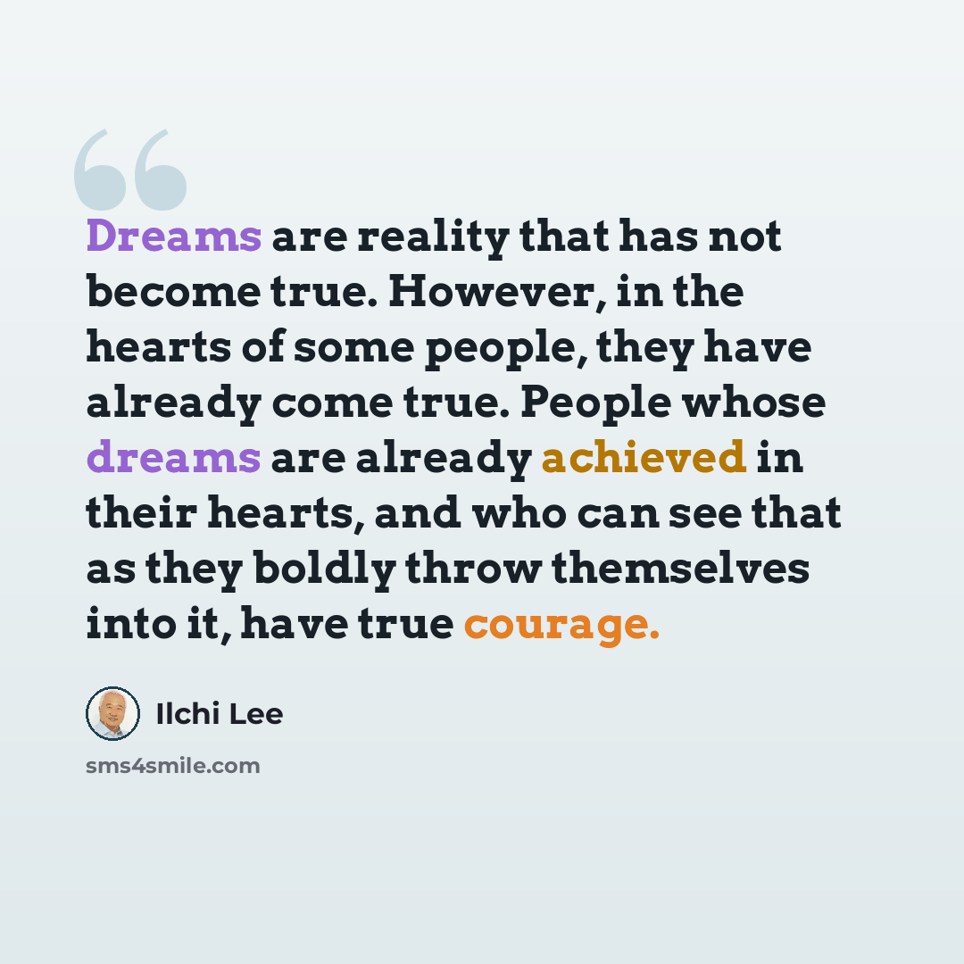 “Dreams are reality that has not become true. However, in the hearts of some people, they have already come true. People whose dreams are already achieved in their hearts, and who can see that as they boldly throw themselves into it, have true courage.” quote by Ilchi Lee