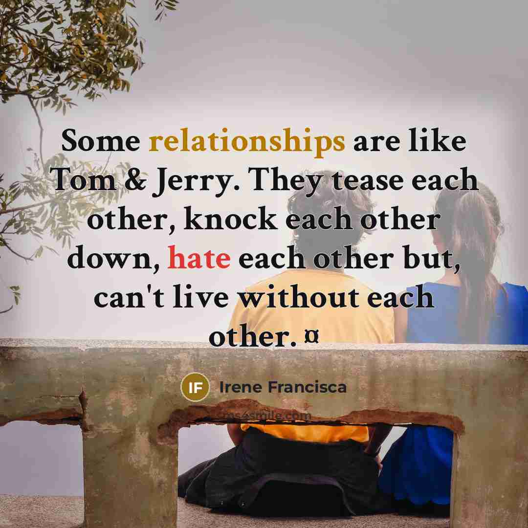 “Some relationships are like Tom & Jerry. They tease each other, knock each other down, hate each other but, can't live without each other. ¤” quote by Irene Francisca