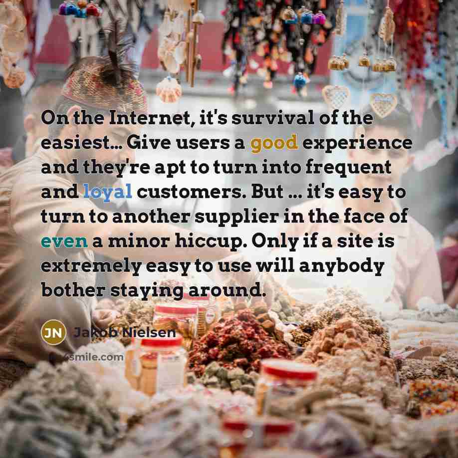 “On the Internet, it's survival of the easiest… Give users a good experience and they're apt to turn into frequent and loyal customers. But ... it's easy to turn to another supplier in the face of even a minor hiccup. Only if a site is extremely easy to use will anybody bother staying around.” quote by Jakob Nielsen