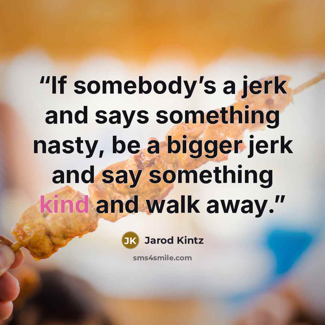 “If somebody’s a jerk and says something nasty, be a bigger jerk and say something kind and walk away.” quote by Jarod Kintz
