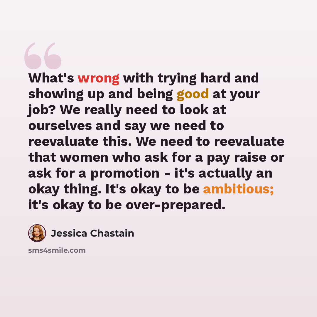 “What's wrong with trying hard and showing up and being good at your job? We really need to look at ourselves and say we need to reevaluate this. We need to reevaluate that women who ask for a pay raise or ask for a promotion - it's actually an okay thing. It's okay to be ambitious; it's okay to be…” quote by Jessica Chastain