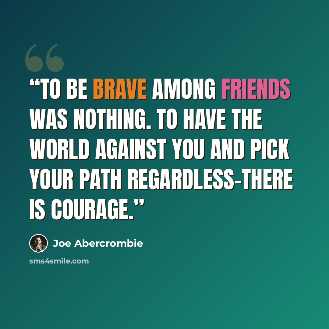 “To be brave among friends was nothing. To have the world against you and pick your path regardless–there is courage.” quote by Joe Abercrombie