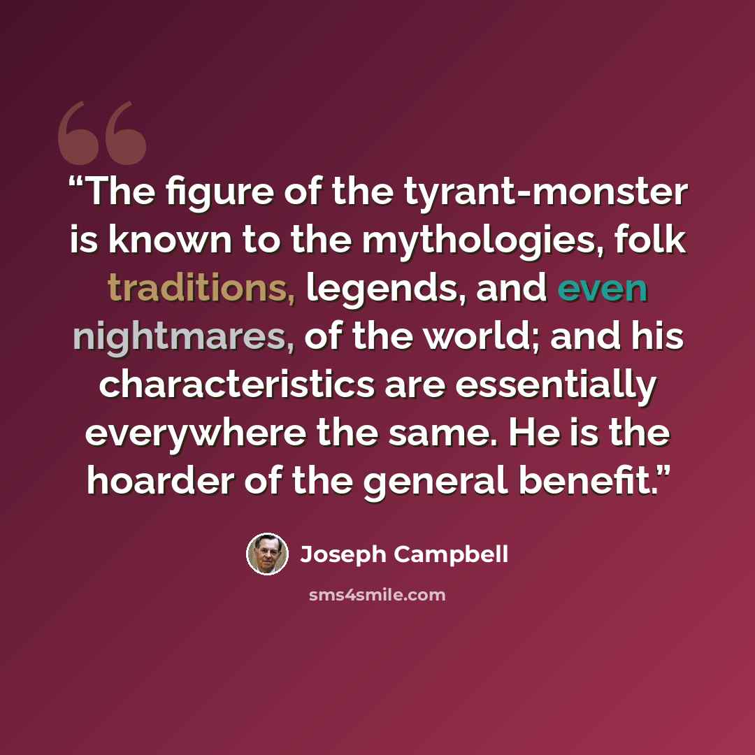 “The figure of the tyrant-monster is known to the mythologies, folk traditions, legends, and even nightmares, of the world; and his characteristics are essentially everywhere the same. He is the hoarder of the general benefit.” quote by Joseph Campbell