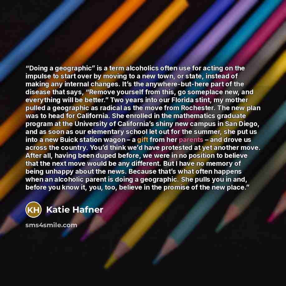 “Doing a geographic” is a term alcoholics often use for acting on the impulse to start over by moving to a new town, or state, instead of making any internal changes. It’s the anywhere-but-here part of the disease that says, “Remove yourself from this, go someplace new, and everything will be…” quote by Katie Hafner