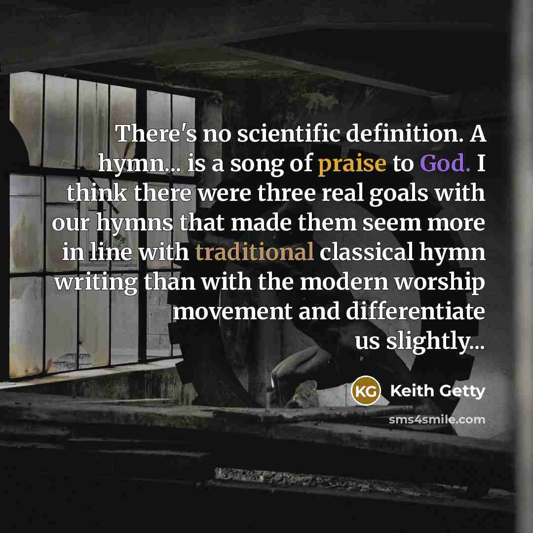 “There's no scientific definition. A hymn... is a song of praise to God. I think there were three real goals with our hymns that made them seem more in line with traditional classical hymn writing than with the modern worship movement and differentiate us slightly...” quote by Keith Getty