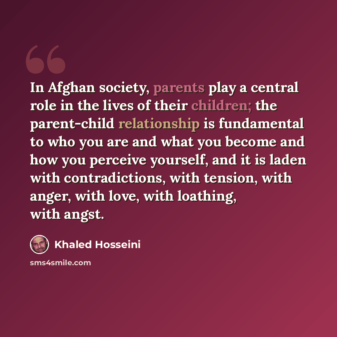 “In Afghan society, parents play a central role in the lives of their children; the parent-child relationship is fundamental to who you are and what you become and how you perceive yourself, and it is laden with contradictions, with tension, with anger, with love, with loathing, with angst.” quote by Khaled Hosseini