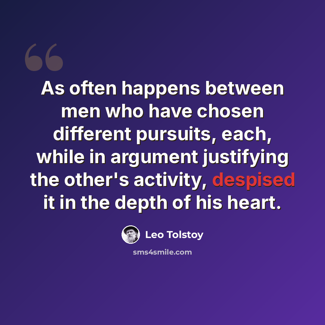 “As often happens between men who have chosen different pursuits, each, while in argument justifying the other's activity, despised it in the depth of his heart.” quote by Leo Tolstoy
