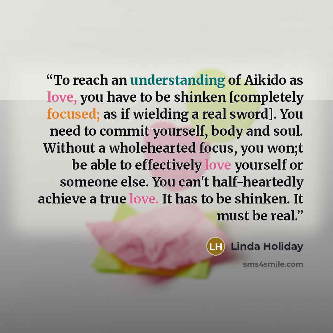 “To reach an understanding of Aikido as love, you have to be shinken [completely focused; as if wielding a real sword]. You need to commit yourself, body and soul. Without a wholehearted focus, you won;t be able to effectively love yourself or someone else. You can't half-heartedly achieve a true…” quote by Linda Holiday