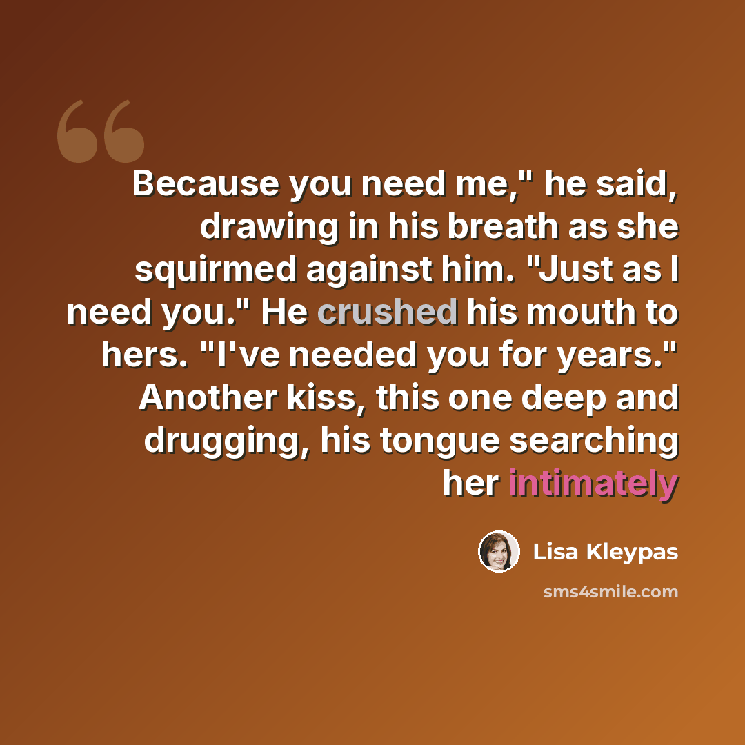 “Because you need me," he said, drawing in his breath as she squirmed against him. "Just as I need you." He crushed his mouth to hers. "I've needed you for years." Another kiss, this one deep and drugging, his tongue searching her intimately” quote by Lisa Kleypas