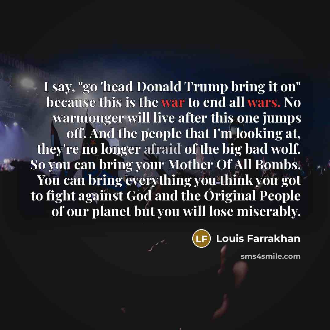 “I say, "go 'head Donald Trump bring it on" because this is the war to end all wars. No warmonger will live after this one jumps off. And the people that I'm looking at, they're no longer afraid of the big bad wolf. So you can bring your Mother Of All Bombs. You can bring everything you think you…” quote by Louis Farrakhan