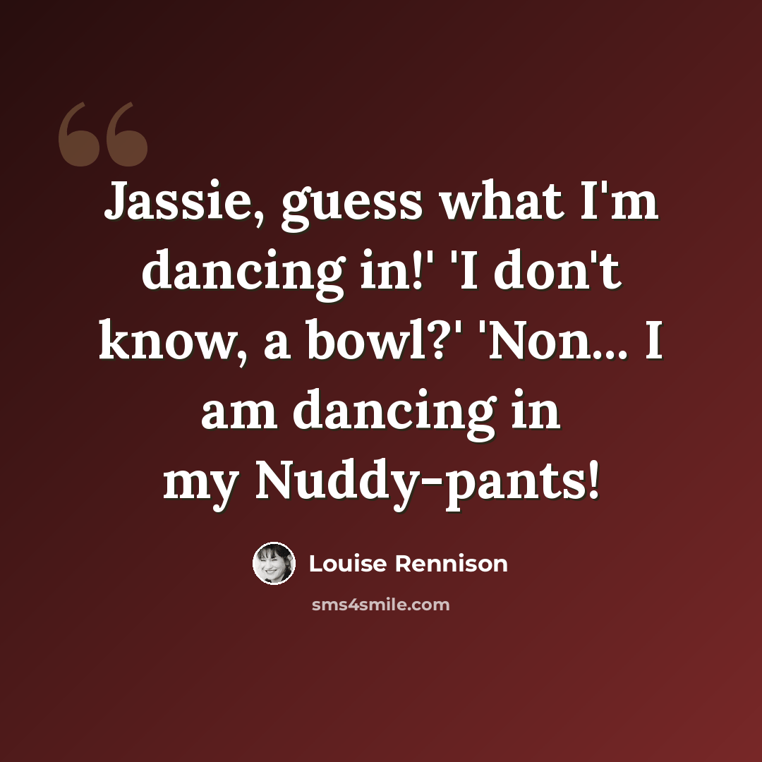 “Jassie, guess what I'm dancing in!' 'I don't know, a bowl?' 'Non... I am dancing in my Nuddy-pants!” quote by Louise Rennison