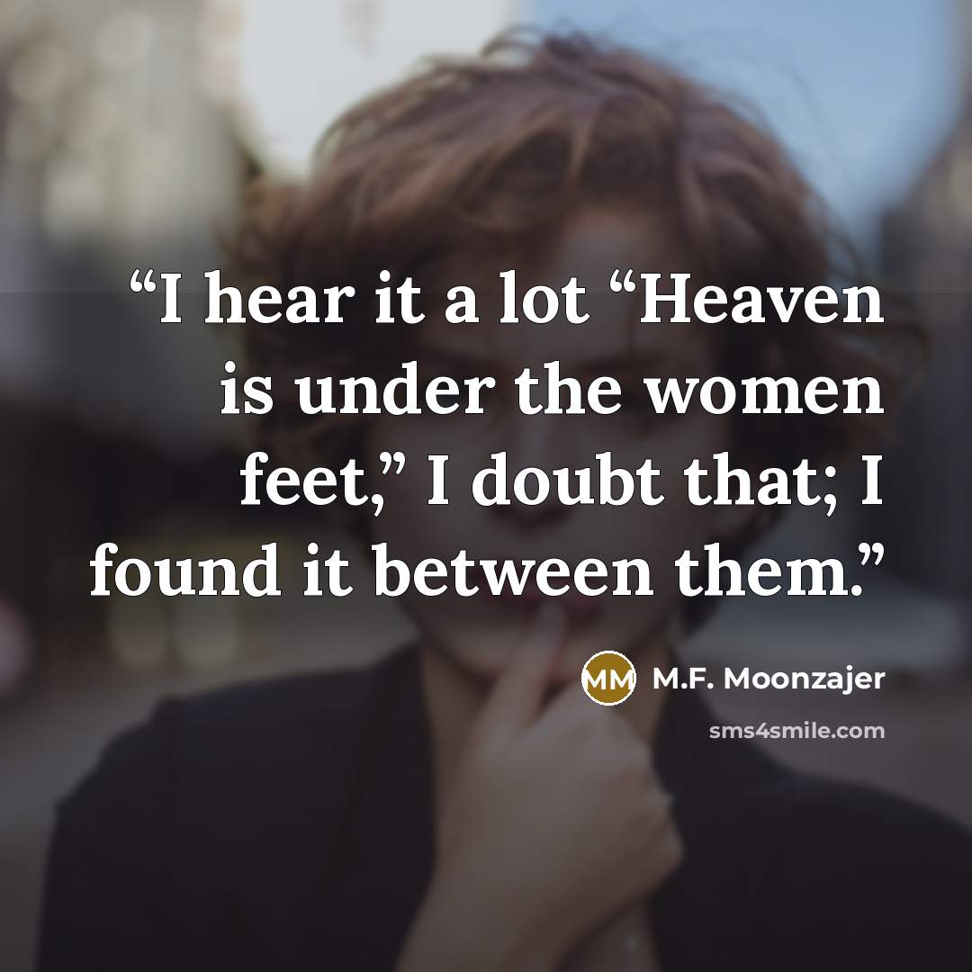 “I hear it a lot “Heaven is under the women feet,” I doubt that; I found it between them.” quote by M.F. Moonzajer