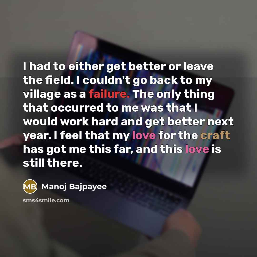 “I had to either get better or leave the field. I couldn't go back to my village as a failure. The only thing that occurred to me was that I would work hard and get better next year. I feel that my love for the craft has got me this far, and this love is still there.” quote by Manoj Bajpayee