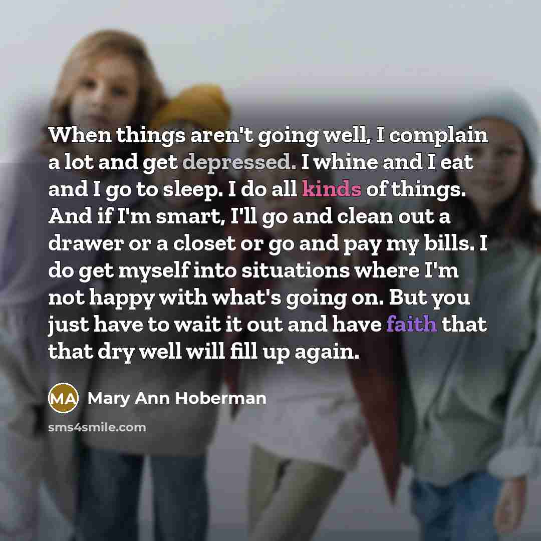 “When things aren't going well, I complain a lot and get depressed. I whine and I eat and I go to sleep. I do all kinds of things. And if I'm smart, I'll go and clean out a drawer or a closet or go and pay my bills. I do get myself into situations where I'm not happy with what's going on. But you…” quote by Mary Ann Hoberman