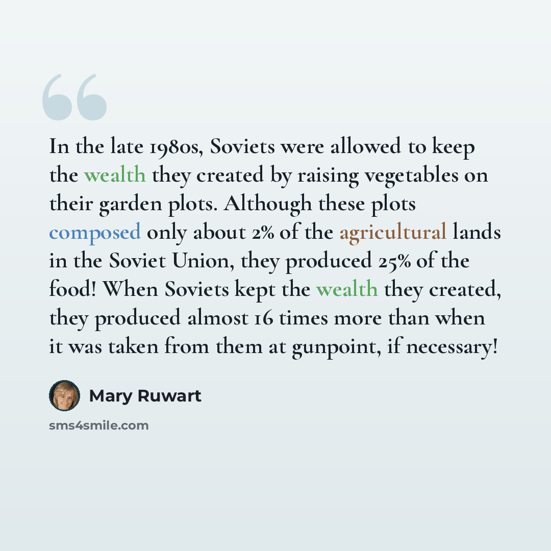 “In the late 1980s, Soviets were allowed to keep the wealth they created by raising vegetables on their garden plots. Although these plots composed only about 2% of the agricultural lands in the Soviet Union, they produced 25% of the food! When Soviets kept the wealth they created, they produced…” quote by Mary Ruwart
