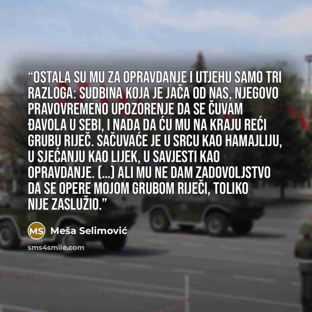 “Ostala su mu za opravdanje i utjehu samo tri razloga: sudbina koja je jača od nas, njegovo pravovremeno upozorenje da se čuvam đavola u sebi, i nada da ću mu na kraju reći grubu riječ. Sačuvaće je u srcu kao hamajliju, u sjećanju kao lijek, u savjesti kao opravdanje. (…) Ali mu ne dam zadovoljstvo…” quote by Meša Selimović