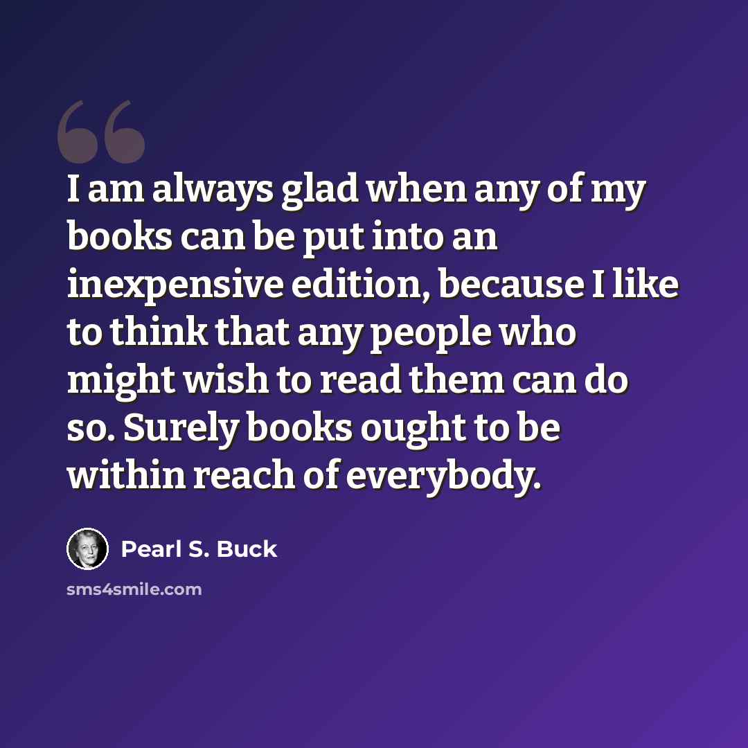 “I am always glad when any of my books can be put into an inexpensive edition, because I like to think that any people who might wish to read them can do so. Surely books ought to be within reach of everybody.” quote by Pearl S. Buck
