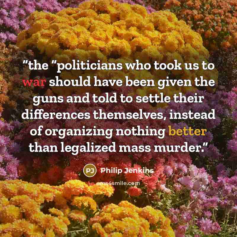 “the “politicians who took us to war should have been given the guns and told to settle their differences themselves, instead of organizing nothing better than legalized mass murder.” quote by Philip Jenkins