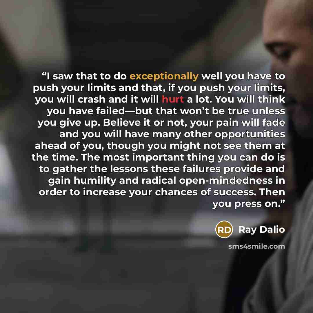 “I saw that to do exceptionally well you have to push your limits and that, if you push your limits, you will crash and it will hurt a lot. You will think you have failed—but that won’t be true unless you give up. Believe it or not, your pain will fade and you will have many other opportunities…” quote by Ray Dalio