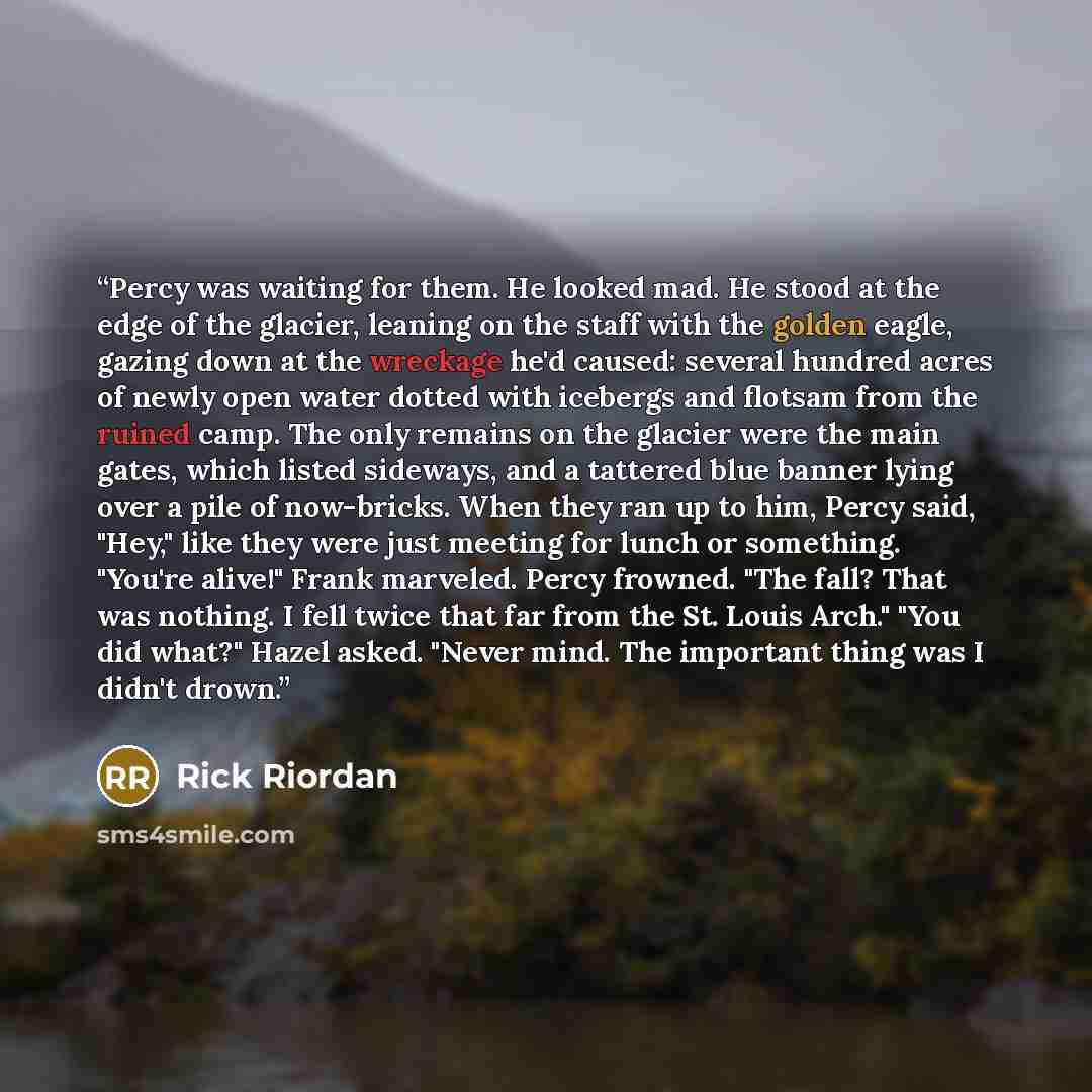 “Percy was waiting for them. He looked mad. He stood at the edge of the glacier, leaning on the staff with the golden eagle, gazing down at the wreckage he'd caused: several hundred acres of newly open water dotted with icebergs and flotsam from the ruined camp. The only remains on the glacier were…” quote by Rick Riordan