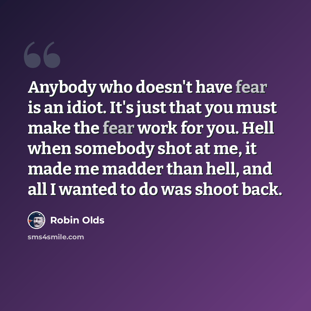 “Anybody who doesn't have fear is an idiot. It's just that you must make the fear work for you. Hell when somebody shot at me, it made me madder than hell, and all I wanted to do was shoot back.” quote by Robin Olds