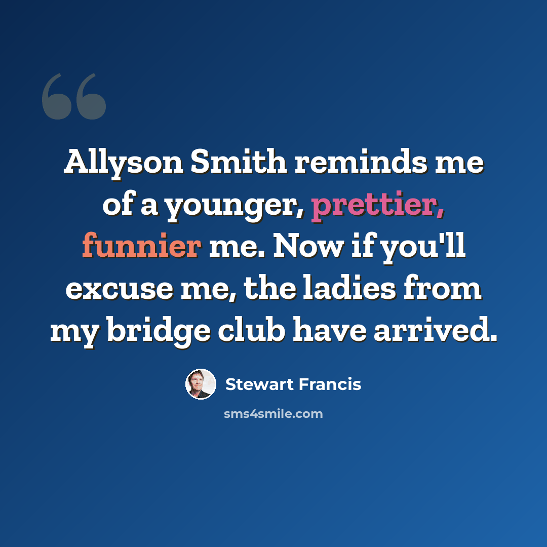 “Allyson Smith reminds me of a younger, prettier, funnier me. Now if you'll excuse me, the ladies from my bridge club have arrived.” quote by Stewart Francis