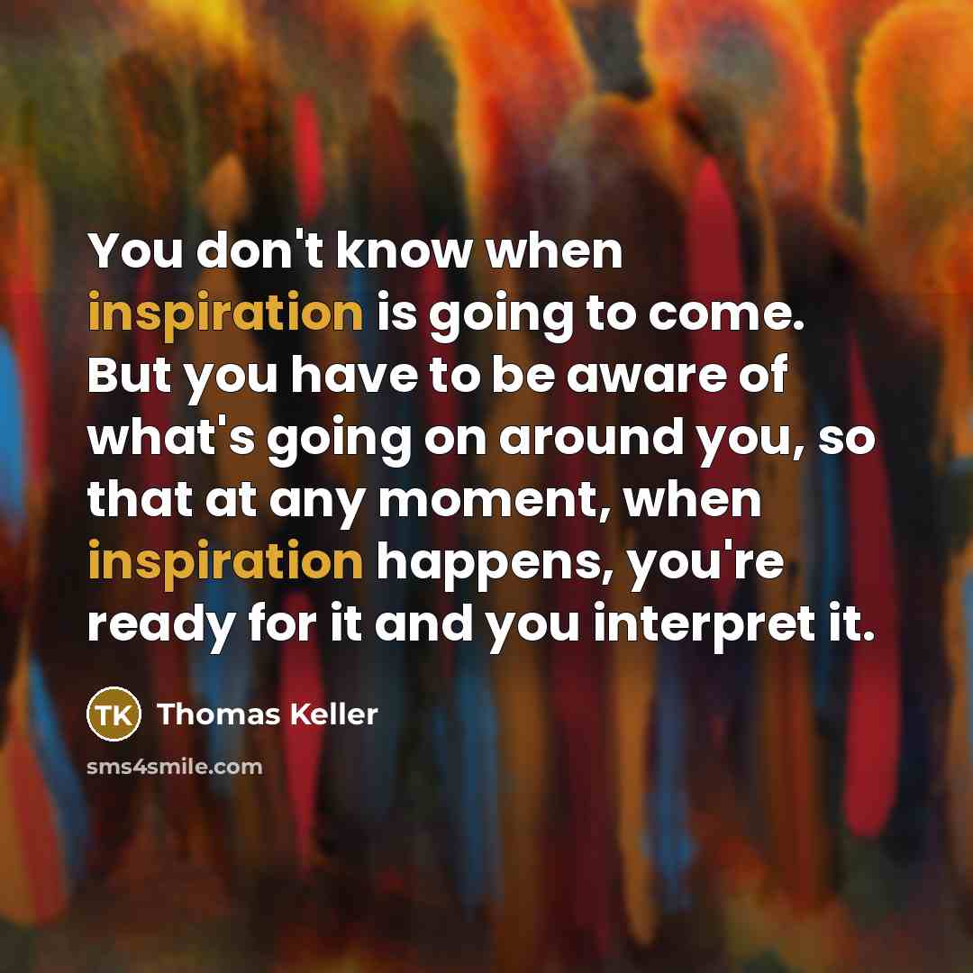 “You don't know when inspiration is going to come. But you have to be aware of what's going on around you, so that at any moment, when inspiration happens, you're ready for it and you interpret it.” quote by Thomas Keller