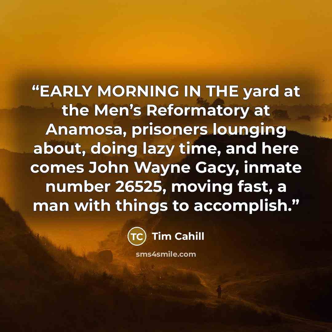 “EARLY MORNING IN THE yard at the Men’s Reformatory at Anamosa, prisoners lounging about, doing lazy time, and here comes John Wayne Gacy, inmate number 26525, moving fast, a man with things to accomplish.” quote by Tim Cahill