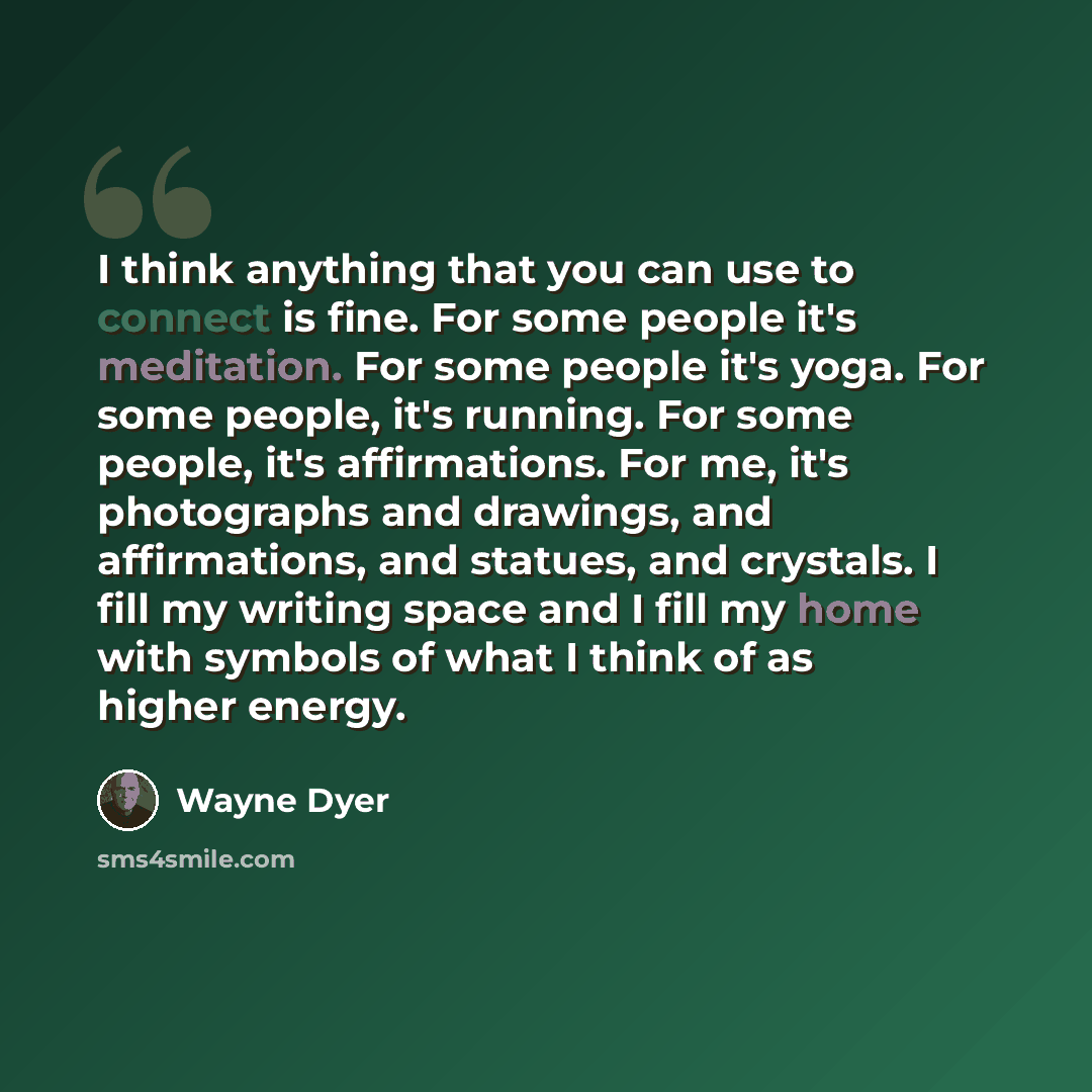 “I think anything that you can use to connect is fine. For some people it's meditation. For some people it's yoga. For some people, it's running. For some people, it's affirmations. For me, it's photographs and drawings, and affirmations, and statues, and crystals. I fill my writing space and I…” quote by Wayne Dyer