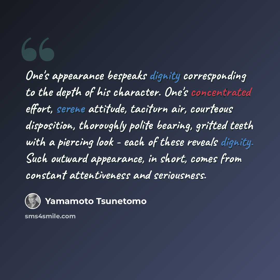 “One's appearance bespeaks dignity corresponding to the depth of his character. One's concentrated effort, serene attitude, taciturn air, courteous disposition, thoroughly polite bearing, gritted teeth with a piercing look - each of these reveals dignity. Such outward appearance, in short, comes…” quote by Yamamoto Tsunetomo