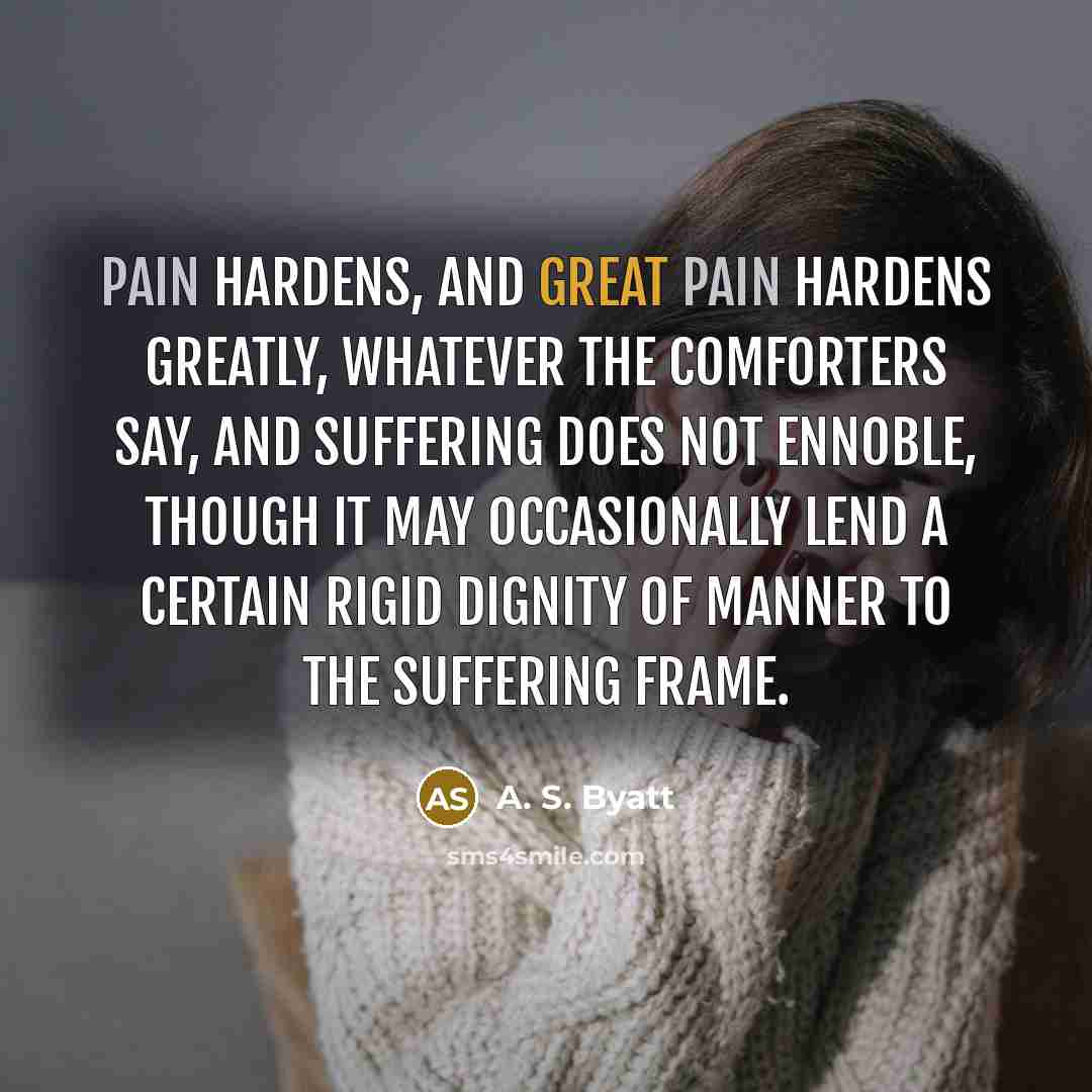 “Pain hardens, and great pain hardens greatly, whatever the comforters say, and suffering does not ennoble, though it may occasionally lend a certain rigid dignity of manner to the suffering frame.” quote by A. S. Byatt