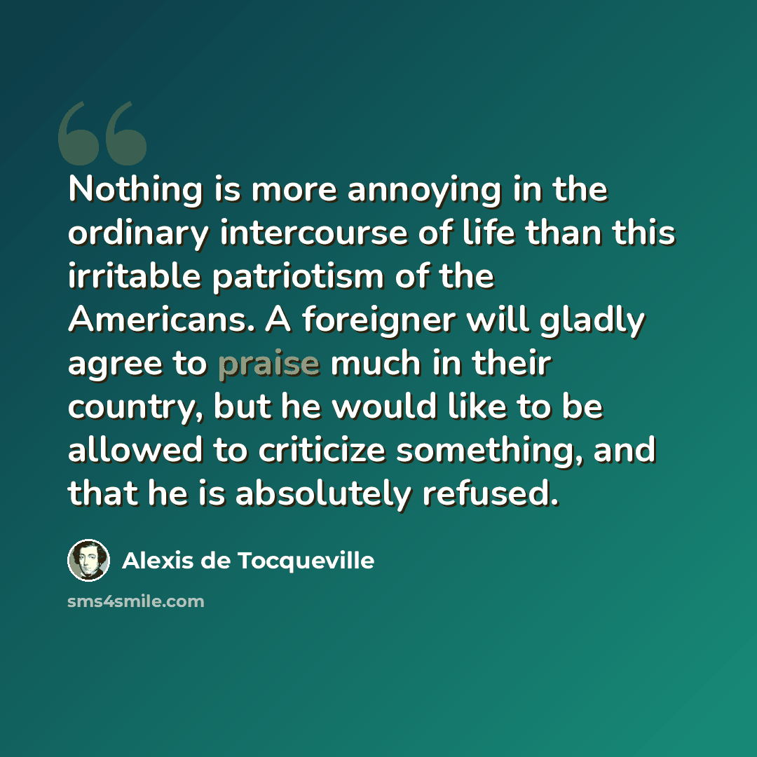 “Nothing is more annoying in the ordinary intercourse of life than this irritable patriotism of the Americans. A foreigner will gladly agree to praise much in their country, but he would like to be allowed to criticize something, and that he is absolutely refused.” quote by Alexis de Tocqueville