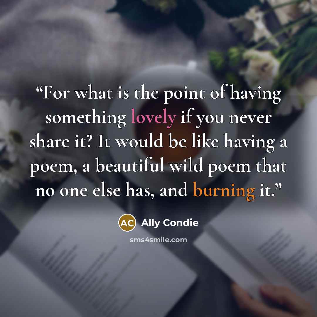 “For what is the point of having something lovely if you never share it? It would be like having a poem, a beautiful wild poem that no one else has, and burning it.” quote by Ally Condie