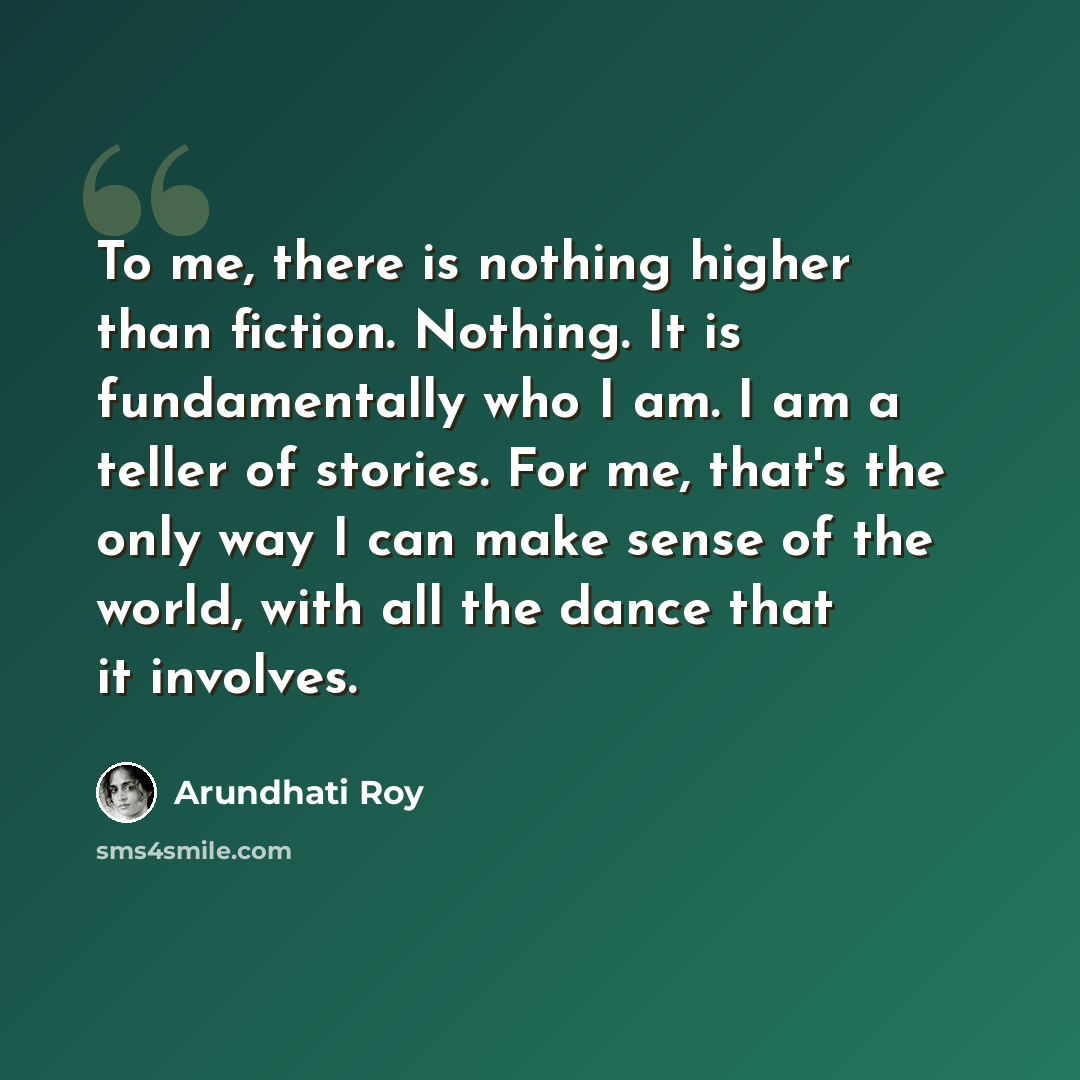 “To me, there is nothing higher than fiction. Nothing. It is fundamentally who I am. I am a teller of stories. For me, that's the only way I can make sense of the world, with all the dance that it involves.” quote by Arundhati Roy