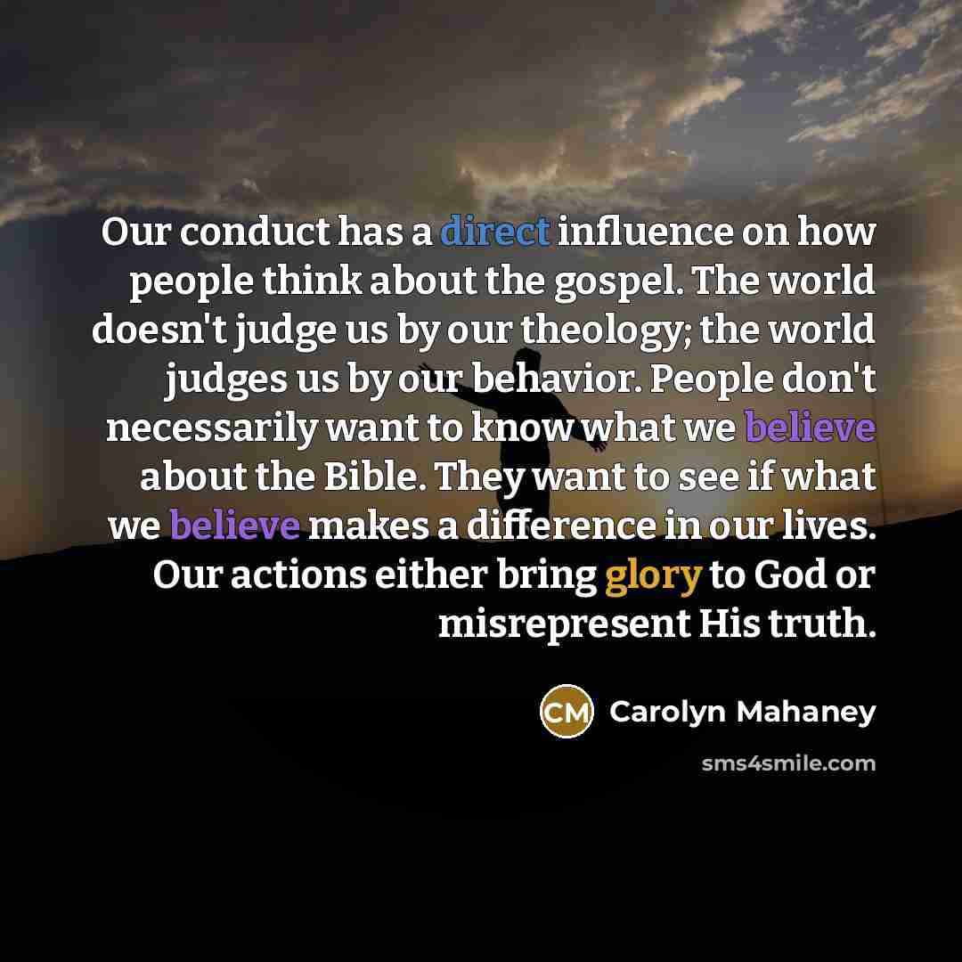 “Our conduct has a direct influence on how people think about the gospel. The world doesn't judge us by our theology; the world judges us by our behavior. People don't necessarily want to know what we believe about the Bible. They want to see if what we believe makes a difference in our lives. Our…” quote by Carolyn Mahaney