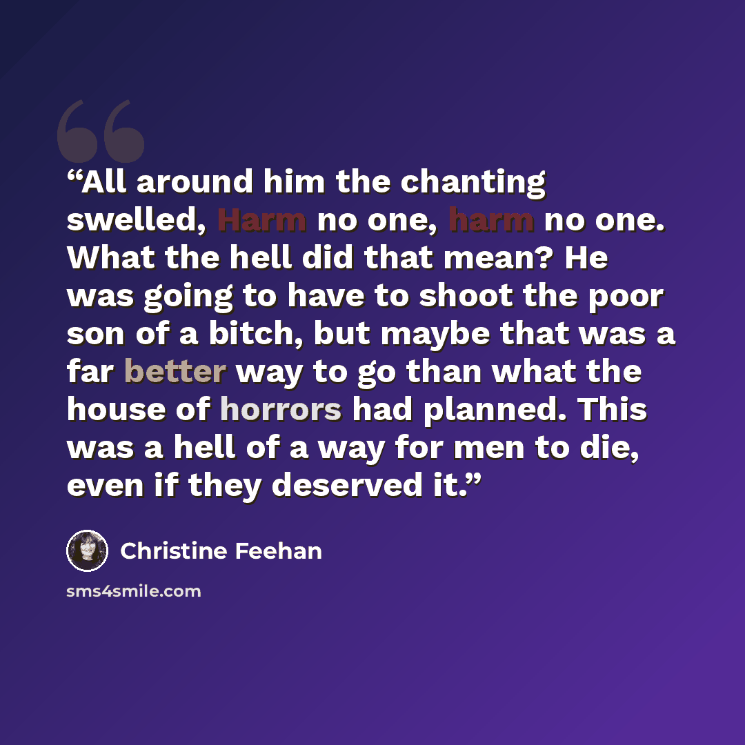 “All around him the chanting swelled, Harm no one, harm no one. What the hell did that mean? He was going to have to shoot the poor son of a bitch, but maybe that was a far better way to go than what the house of horrors had planned. This was a hell of a way for men to die, even if they deserved it.” quote by Christine Feehan