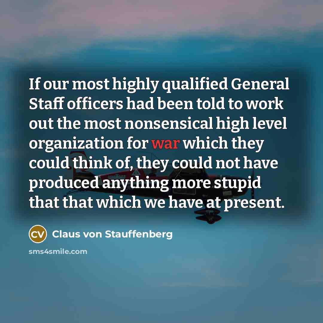 “If our most highly qualified General Staff officers had been told to work out the most nonsensical high level organization for war which they could think of, they could not have produced anything more stupid that that which we have at present.” quote by Claus von Stauffenberg