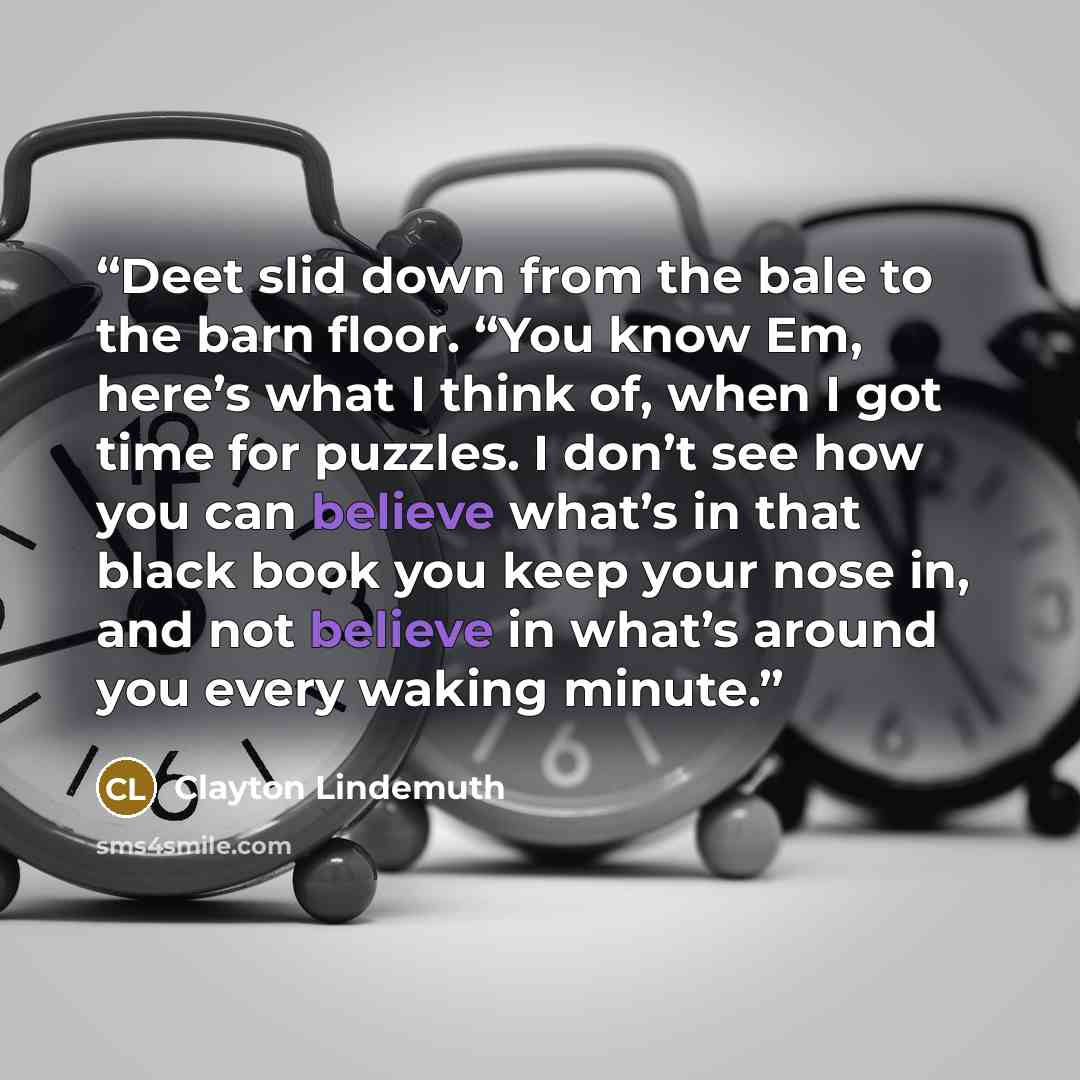“Deet slid down from the bale to the barn floor. “You know Em, here’s what I think of, when I got time for puzzles. I don’t see how you can believe what’s in that black book you keep your nose in, and not believe in what’s around you every waking minute.” quote by Clayton Lindemuth