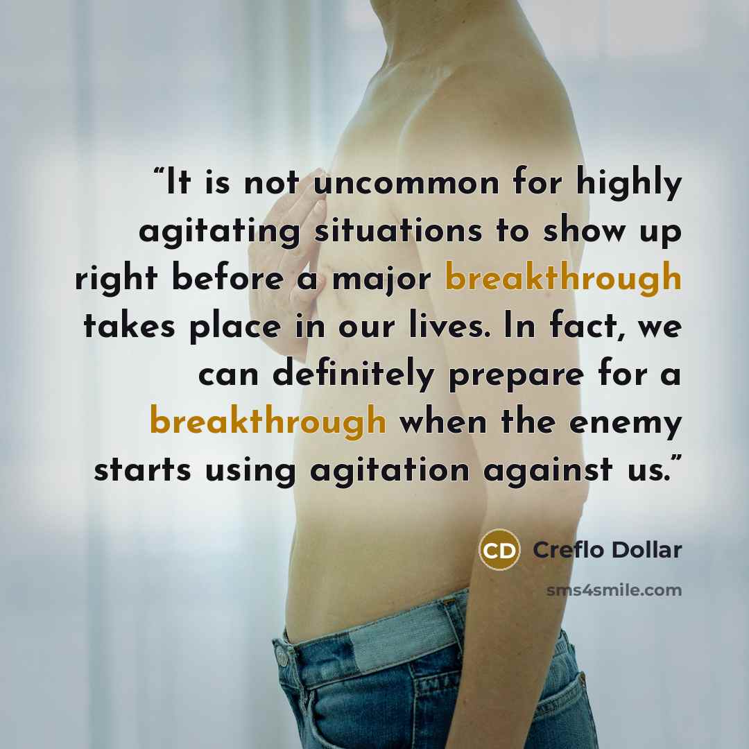 “It is not uncommon for highly agitating situations to show up right before a major breakthrough takes place in our lives. In fact, we can definitely prepare for a breakthrough when the enemy starts using agitation against us.” quote by Creflo Dollar