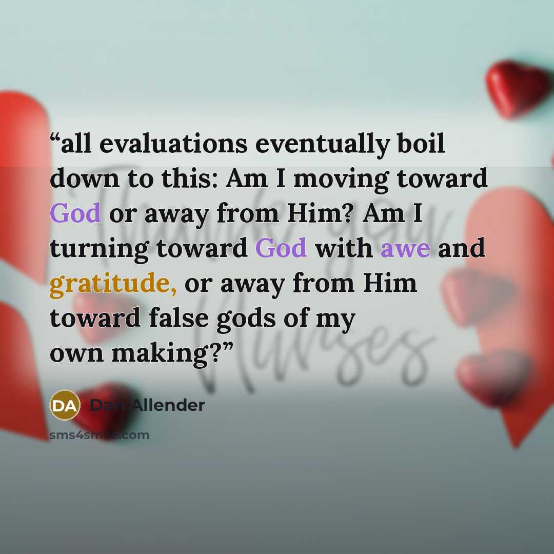 “all evaluations eventually boil down to this: Am I moving toward God or away from Him? Am I turning toward God with awe and gratitude, or away from Him toward false gods of my own making?” quote by Dan Allender