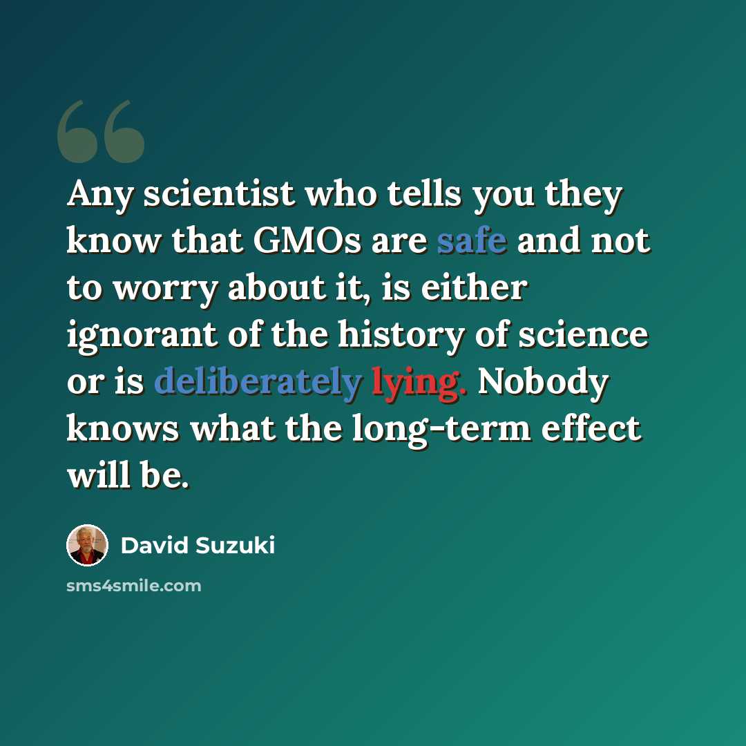 “Any scientist who tells you they know that GMOs are safe and not to worry about it, is either ignorant of the history of science or is deliberately lying. Nobody knows what the long-term effect will be.” quote by David Suzuki