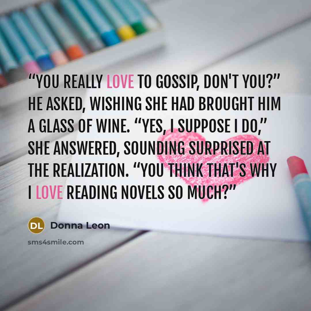 “You really love to gossip, don't you?” he asked, wishing she had brought him a glass of wine. “Yes, I suppose I do,” she answered, sounding surprised at the realization. “You think that's why I love reading novels so much?” quote by Donna Leon