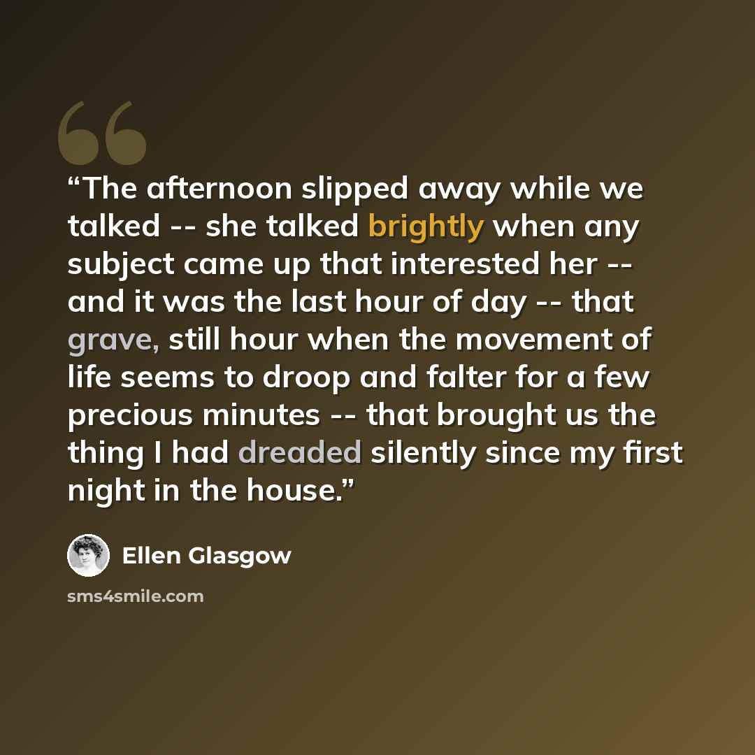 “The afternoon slipped away while we talked -- she talked brightly when any subject came up that interested her -- and it was the last hour of day -- that grave, still hour when the movement of life seems to droop and falter for a few precious minutes -- that brought us the thing I had dreaded…” quote by Ellen Glasgow