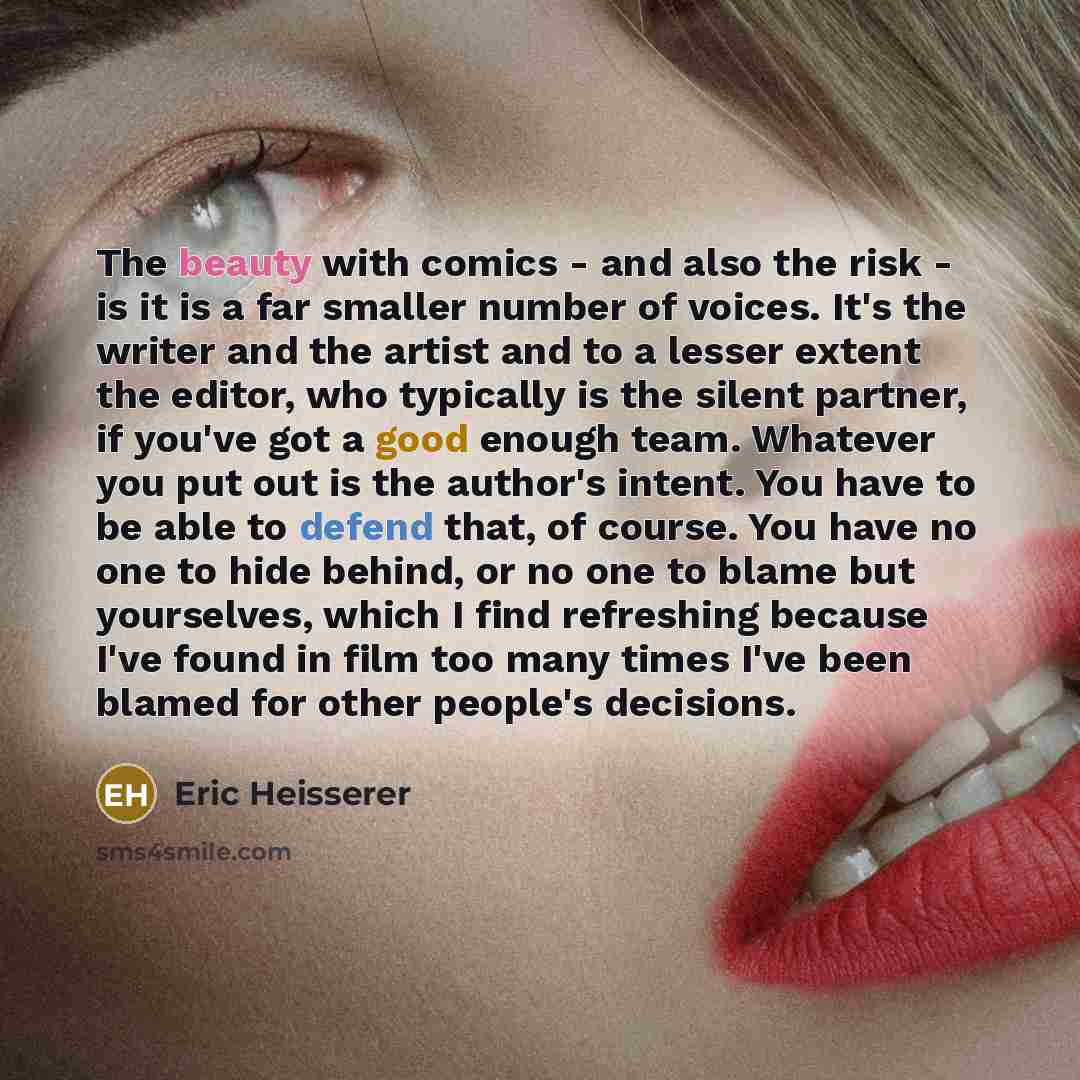 “The beauty with comics - and also the risk - is it is a far smaller number of voices. It's the writer and the artist and to a lesser extent the editor, who typically is the silent partner, if you've got a good enough team. Whatever you put out is the author's intent. You have to be able to defend…” quote by Eric Heisserer