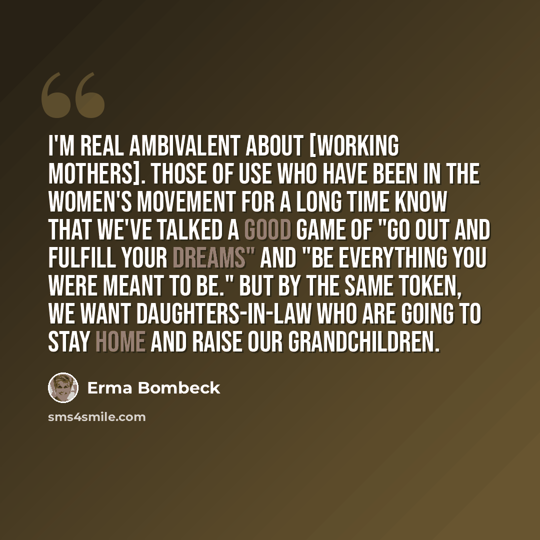 “I'm real ambivalent about [working mothers]. Those of use who have been in the women's movement for a long time know that we've talked a good game of "go out and fulfill your dreams" and "be everything you were meant to be." But by the same token, we want daughters-in-law who are going to stay…” quote by Erma Bombeck