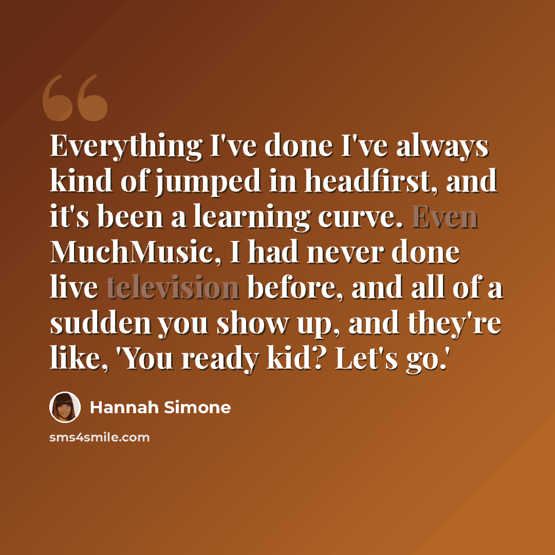 “Everything I've done I've always kind of jumped in headfirst, and it's been a learning curve. Even MuchMusic, I had never done live television before, and all of a sudden you show up, and they're like, 'You ready kid? Let's go.'” quote by Hannah Simone