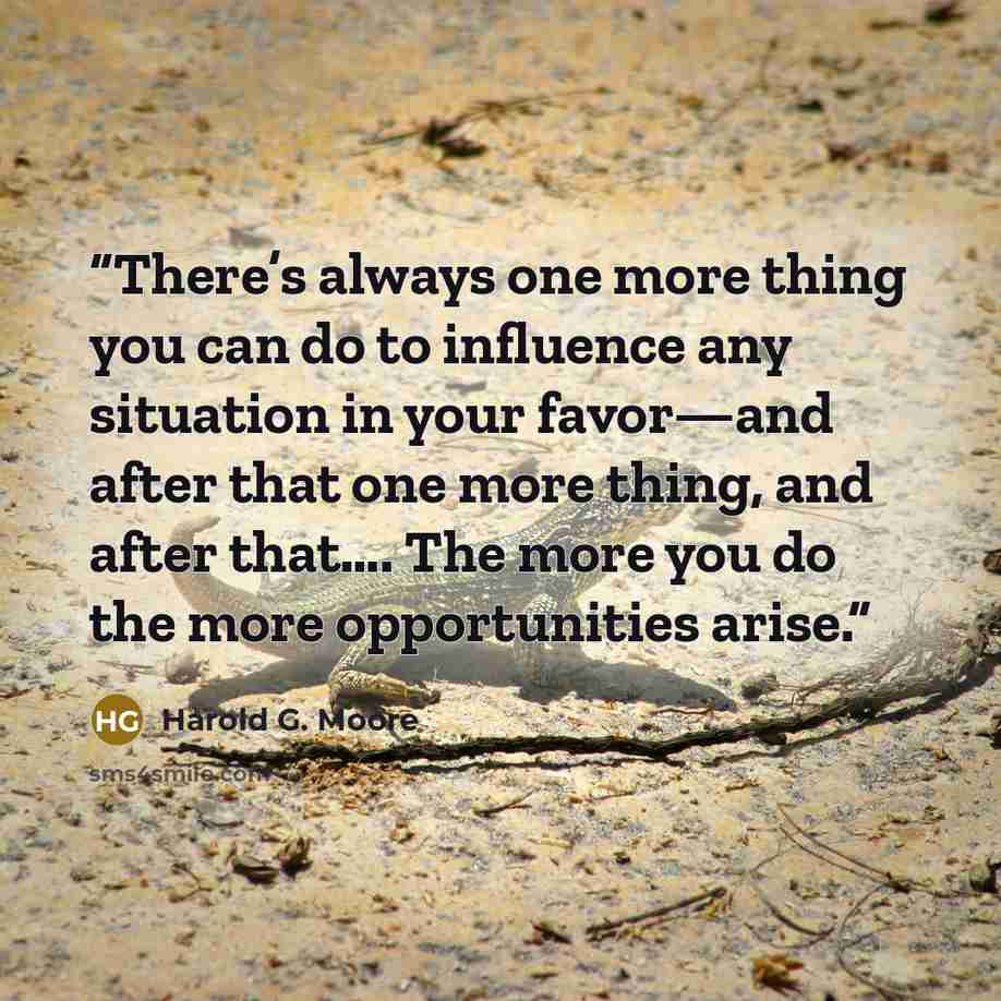“There’s always one more thing you can do to influence any situation in your favor—and after that one more thing, and after that…. The more you do the more opportunities arise.” quote by Harold G. Moore