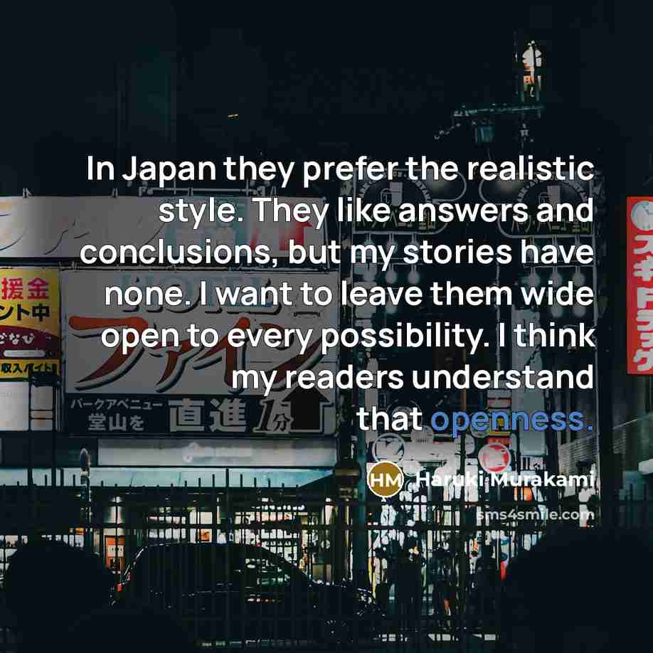 “In Japan they prefer the realistic style. They like answers and conclusions, but my stories have none. I want to leave them wide open to every possibility. I think my readers understand that openness.” quote by Haruki Murakami